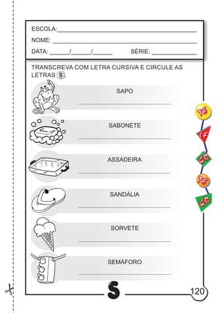 120
S
ESCOLA:___________________________________________
NOME: ____________________________________________
DATA: ______/______/______ SÉRIE: ______________
CO
TE
CO
TE
LE
TRANSCREVA COM LETRA CURSIVA E CIRCULE AS
LETRAS S .
SAPO
SABONETE
ASSADEIRA
SANDÁLIA
SORVETE
SEMÁFORO
 