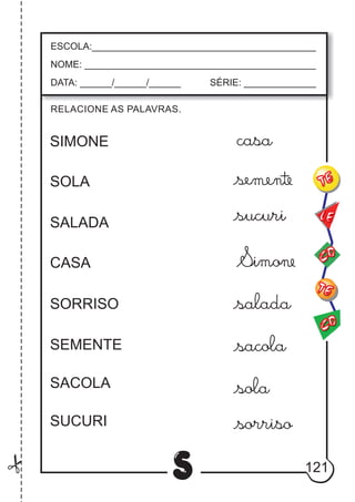 121
S
RELACIONE AS PALAVRAS.
ESCOLA:___________________________________________
NOME: ____________________________________________
DATA: ______/______/______ SÉRIE: ______________
CO
TE
CO
TE
LE
SIMONE
SOLA
SALADA
CASA
SORRISO
SEMENTE
SACOLA
SUCURI
casa
alada
acola
ola
orriso
 