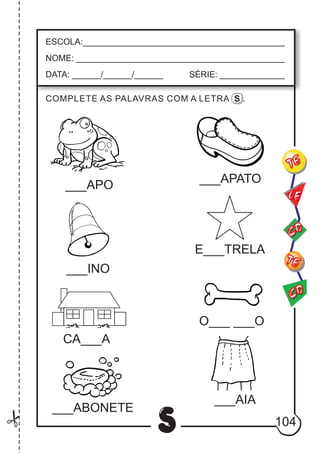 104
S
ESCOLA:___________________________________________
NOME: ____________________________________________
DATA: ______/______/______ SÉRIE: ______________
CO
TE
CO
TE
LE
___APO
___INO
CA___A
___APATO
E___TRELA
O___ ___O
COMPLETE AS PALAVRAS COM A LETRA S .
___ABONETE
___AIA
 