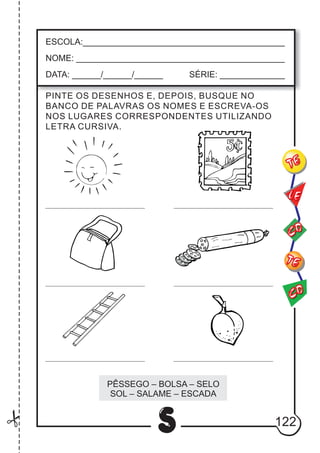 122
S
ESCOLA:___________________________________________
NOME: ____________________________________________
DATA: ______/______/______ SÉRIE: ______________
CO
TE
CO
TE
LE
PINTE OS DESENHOS E, DEPOIS, BUSQUE NO
BANCO DE PALAVRAS OS NOMES E ESCREVA-OS
NOS LUGARES CORRESPONDENTES UTILIZANDO
LETRA CURSIVA.
PÊSSEGO – BOLSA – SELO
SOL – SALAME – ESCADA
 