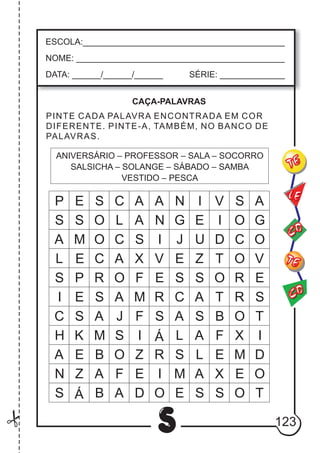 123
S
ESCOLA:___________________________________________
NOME: ____________________________________________
DATA: ______/______/______ SÉRIE: ______________
CO
TE
CO
TE
LE
PINTE CADA PALAVRA ENCONTRADA EM COR
DIFERENTE. PINTE-A, TAMBÉM, NO BANCO DE
PALAVRAS.
ANIVERSÁRIO – PROFESSOR – SALA – SOCORRO
SALSICHA – SOLANGE – SÁBADO – SAMBA
VESTIDO – PESCA
CAÇA-PALAVRAS
A
N
I
V
E
R
S
Á
R
I
O
P R O F S S O R
S
O
C
O
R
O
S Á B A D
S
A
L
S
I
C
H
A
V
E
S
T
I
D
O
S O L A G E
S
A
L
A
S
A
M
B
A
P E S C A N I V A
M O C
E S S O T
A ME
S
K
E
I
D
T
J
S I
E Z
G
OS J U
CE A X
A B
L
S
C A T
F
F
F X
X
Z
ZO E
EE
M
MN
 