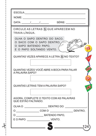 124
S
ESCOLA:___________________________________________
NOME: ____________________________________________
DATA: ______/______/______ SÉRIE: ______________
CO
TE
CO
TE
LE
CIRCULE AS LETRAS S QUE APARECEM NO
TRAVA-LÍNGUA.
OLHA O SAPO DENTRO DO SACO,
O SACO COM O SAPO DENTRO,
O SAPO BATENDO PAPO,
E O PAPO SOLTANDO VENTO.
QUANTAS VEZES VOCÊ ABRE A BOCA PARA FALAR
A PALAVRA SAPO?
QUANTAS LETRAS TEM A PALAVRA SAPO?
AGORA, COMPLETE O TEXTO COM AS PALAVRAS
QUE ESTÃO FALTANDO.
OLHA O DENTRO DO ,
O ________________ COM O DENTRO,
O ___________________ BATENDO PAPO,
E O PAPO VENTO.
________________ _______________
________________
________________
QUANTAS VEZES APARECE A LETRA S NO TEXTO?
 
