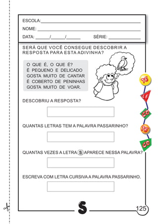 125
S
ESCOLA:___________________________________________
NOME: ____________________________________________
DATA: ______/______/______ SÉRIE: ______________
CO
TE
CO
TE
LE
SERÁ QUE VOCÊ CONSEGUE DESCOBRIR A
RESPOSTA PARA ESTA ADIVINHA?
O QUE É, O QUE É?
É PEQUENO E DELICADO
GOSTA MUITO DE CANTAR
É COBERTO DE PENINHAS
GOSTA MUITO DE VOAR.
DESCOBRIU A RESPOSTA?
QUANTAS LETRAS TEM A PALAVRA PASSARINHO?
ESCREVA COM LETRA CURSIVA A PALAVRA PASSARINHO.
QUANTAS VEZES A LETRA S APARECE NESSA PALAVRA?
 