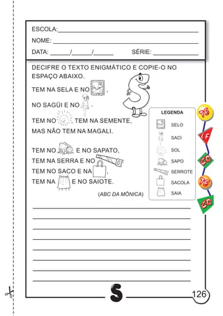 126
S
ESCOLA:___________________________________________
NOME: ____________________________________________
DATA: ______/______/______ SÉRIE: ______________
CO
TE
CO
TE
LE
DECIFRE O TEXTO ENIGMÁTICO E COPIE-O NO
ESPAÇO ABAIXO.
TEM NA SELA E NO ,
.NO SAGÜI E NO
TEM NO , TEM NA SEMENTE,
MAS NÃO TEM NA MAGALI.
TEM NO E NO SAPATO,
TEM NA SERRA E NO .
TEM NO SACO E NA ,
TEM NA E NO SAIOTE.
(ABC DA MÔNICA)
SELO
SACI
SOL
SAPO
SERROTE
SACOLA
SAIA
LEGENDA
 