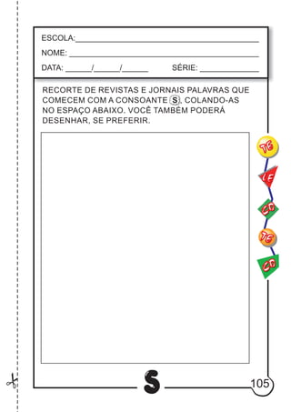 105
S
CO
TE
CO
TE
LE
ESCOLA:___________________________________________
NOME: ____________________________________________
DATA: ______/______/______ SÉRIE: ______________
RECORTE DE REVISTAS E JORNAIS PALAVRAS QUE
COMECEM COM A CONSOANTE S , COLANDO-AS
NO ESPAÇO ABAIXO. VOCÊ TAMBÉM PODERÁ
DESENHAR, SE PREFERIR.
 