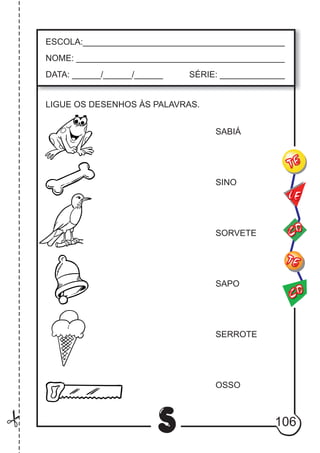106
S
ESCOLA:___________________________________________
NOME: ____________________________________________
DATA: ______/______/______ SÉRIE: ______________
CO
TE
CO
TE
LE
LIGUE OS DESENHOS ÀS PALAVRAS.
SABIÁ
SINO
SORVETE
SAPO
SERROTE
OSSO
 