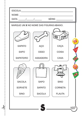107
S
ESCOLA:___________________________________________
NOME: ____________________________________________
DATA: ______/______/______ SÉRIE: ______________
CO
TE
CO
TE
LE
MARQUE UM X NO NOME DAS FIGURAS ABAIXO.
SAPATO
SAPO
SAPATEIRO
AÇO
OSSO
ASSADEIRA
CAÇA
COISA
CASA
SACOLA
SORVETE
SINO
SAPO
SAPATO
SACOLA
SINO
CORNETA
FLAUTA
 