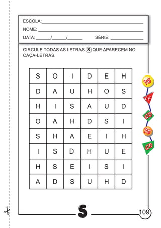109
S
ESCOLA:___________________________________________
NOME: ____________________________________________
DATA: ______/______/______ SÉRIE: ______________
CO
TE
CO
TE
LE
CIRCULE TODAS AS LETRAS S QUE APARECEM NO
CAÇA-LETRAS.
A
A
H
H
H
H
I
S
U
I
S
U
H
E
E
D
E
D S
A
O
U
S
H
I
I
I
I
S
HO
A
S
U
A
E
I
S
HO
H
D
S
DD
D
S
D
 