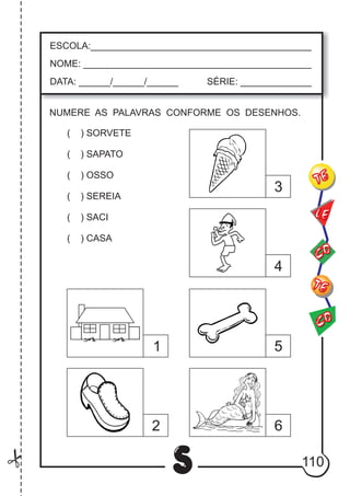 110
S
ESCOLA:___________________________________________
NOME: ____________________________________________
DATA: ______/______/______ SÉRIE: ______________
CO
TE
CO
TE
LE
NUMERE AS PALAVRAS CONFORME OS DESENHOS.
( ) SORVETE
( ) SAPATO
( ) OSSO
( ) SEREIA
( ) SACI
( ) CASA
1
2
3
4
5
6
 