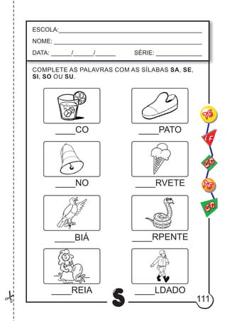 111
S
ESCOLA:___________________________________________
NOME: ____________________________________________
DATA: ______/______/______ SÉRIE: ______________
CO
TE
CO
TE
LE
____CO ____PATO
____NO ____RVETE
____BIÁ ____RPENTE
____REIA ____LDADO
COMPLETE AS PALAVRAS COM AS SÍLABAS SA, SE,
SI, SO OU SU.
 