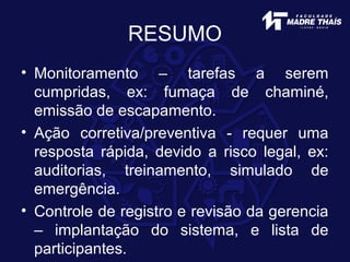 RESUMO
• Monitoramento – tarefas a serem
cumpridas, ex: fumaça de chaminé,
emissão de escapamento.
• Ação corretiva/preventiva - requer uma
resposta rápida, devido a risco legal, ex:
auditorias, treinamento, simulado de
emergência.
• Controle de registro e revisão da gerencia
– implantação do sistema, e lista de
participantes.
 