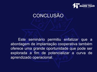 CONCLUSÃO
Este seminário permitiu enfatizar que a
abordagem de implantação cooperativa também
oferece uma grande oportunidade que pode ser
explorada a fim de potencializar a curva de
aprendizado operacional.
 