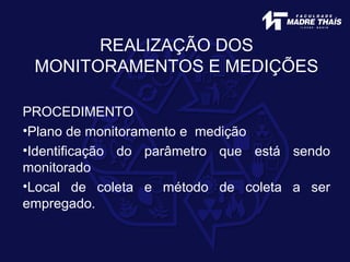 REALIZAÇÃO DOS
MONITORAMENTOS E MEDIÇÕES
PROCEDIMENTO
•Plano de monitoramento e medição
•Identificação do parâmetro que está sendo
monitorado
•Local de coleta e método de coleta a ser
empregado.
 