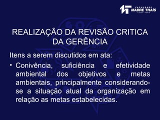 REALIZAÇÃO DA REVISÃO CRITICA
DA GERÊNCIA
Itens a serem discutidos em ata:
• Conivência, suficiência e efetividade
ambiental dos objetivos e metas
ambientais, principalmente considerando-
se a situação atual da organização em
relação as metas estabelecidas.
 