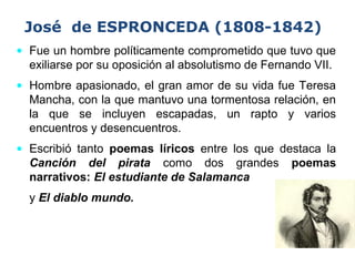 José de ESPRONCEDA (1808-1842)
• Fue un hombre políticamente comprometido que tuvo que
exiliarse por su oposición al absolutismo de Fernando VII.
• Hombre apasionado, el gran amor de su vida fue Teresa
Mancha, con la que mantuvo una tormentosa relación, en
la que se incluyen escapadas, un rapto y varios
encuentros y desencuentros.
• Escribió tanto poemas líricos entre los que destaca la
Canción del pirata como dos grandes poemas
narrativos: El estudiante de Salamanca
y El diablo mundo.
 