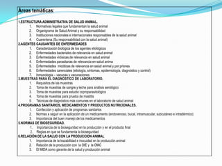 Áreas temáticas:
1.ESTRUCTURA ADMINISTRATIVA DE SALUD ANIMAL.
1. Normativas legales que fundamentan la salud animal
2. Organigrama de Salud Animal y su responsabilidad
3. Instituciones nacionales e internacionales responsables de la salud animal
4. Cuarentena (Su responsabilidad con la salud animal)
2.AGENTES CAUSANTES DE ENFERMEDADES
1. Caracterización biológica de los agentes etiológicos
2. Enfermedades bacteriales de relevancia en salud animal
3. Enfermedades virósicas de relevancia en salud animal
4. Enfermedades parasitarias de relevancia en salud anima
5. Enfermedades micóticas de relevancia en salud animal y por priones
6. Enfermedades carenciales (etiología, síntomas, epidemiología, diagnóstico y control)
7. Inmunología – vacunas y vacunaciones
3.MUESTRAS PARA EL DIAGNÓSTICO DE LABORATORIO.
1. Requisitos de las muestras
2. Toma de muestras de sangre y leche para análisis serológico
3. Toma de muestras para estudio coproparasitológico
4. Toma de muestras para prueba de mastitis
5. Técnicas de diagnóstico más comunes en el laboratorio de salud animal
4.PROGRAMAS SANITARIOS, MEDICAMENTOS Y PRODUCTOS NUTRICIONALES.
1. Confección y aplicación de programas sanitarios
2. Normas a seguir en la aplicación de un medicamento (endovenoso, bucal, intramuscular, subcutáneo e intradérmico)
3. Importancia del buen manejo de los medicamentos
5.NORMAS DE BIOSEGURIDAD.
1. Importancia de la bioseguridad en la producción y en el producto final
2. Reglas en que se fundamenta la bioseguridad
6.RELACIÓN DE LA SALUD CON LA PRODUCCION ANIMAL
1. Importancia de la trazabilidad e inocuidad en la producción animal
2. Relación de la producción con la OIE y la OMC
3. El MIDA como garante de la salud y producción animal
 
