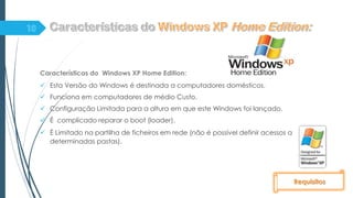 Características do Windows XP Home Edition:
 Esta Versão do Windows é destinada a computadores domésticos.
 Funciona em computadores de médio Custo.
 Configuração Limitada para a altura em que este Windows foi lançado.
 É complicado reparar o boot (loader).
 È Limitado na partilha de ficheiros em rede (não é possível definir acessos a
determinadas pastas).
Requisitos
 