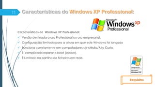 Características do Windows XP Professional:
 Versão destinada a uso Professional ou uso empresarial.
 Configuração ilimitada para a altura em que este Windows foi lançado
 Funciona corretamente em computadores de Médio/Alto Custo.
 É complicado reparar o boot (loader).
 È Limitado na partilha de ficheiros em rede.
Requisitos
 