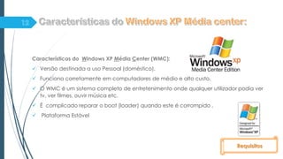Características do Windows XP Média Center (WMC):
 Versão destinada a uso Pessoal (doméstico).
 Funciona corretamente em computadores de médio e alto custo.
 O WMC é um sistema completo de entretenimento onde qualquer utilizador podia ver
tv, ver filmes, ouvir música etc.
 É complicado reparar o boot (loader) quando este é corrompido .
 Plataforma Estável
Requisitos
 