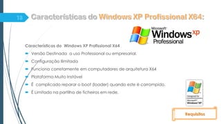 Características do Windows XP Profissional X64
 Versão Destinada a uso Professional ou empresarial.
 Configuração Ilimitada
 Funciona corretamente em computadores de arquitetura X64
 Plataforma Muito Instável
 É complicado reparar o boot (loader) quando este é corrompido.
 È Limitado na partilha de ficheiros em rede.
Requisitos
 