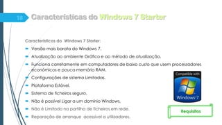 Características do Windows 7 Starter:
 Versão mais barata do Windows 7.
 Atualização ao ambiente Gráfico e ao método de atualização.
 Funciona corretamente em computadores de baixo custo que usem processadores
económicos e pouca memória RAM.
 Configurações de sistema Limitadas.
 Plataforma Estável.
 Sistema de ficheiros seguro.
 Não é possível Ligar a um domínio Windows.
 Não é Limitado na partilha de ficheiros em rede.
 Reparação de arranque acessível a utilizadores.
Requisitos
 