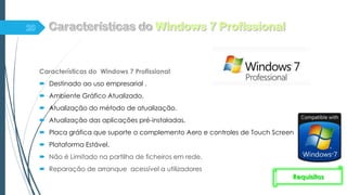 Características do Windows 7 Profissional
 Destinado ao uso empresarial .
 Ambiente Gráfico Atualizado.
 Atualização do método de atualização.
 Atualização das aplicações pré-instaladas.
 Placa gráfica que suporte o complemento Aero e controles de Touch Screen.
 Plataforma Estável.
 Não é Limitado na partilha de ficheiros em rede.
 Reparação de arranque acessível a utilizadores
Requisitos
 