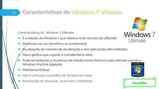 Características do Windows 7 Ultimate
 É a edição do Windows 7 que oferece mais recursos ao utilizador.
 Destinado ao uso doméstico ou empresarial
 Atualização do método de atualização e das aplicações pré-instaladas.
 Placa gráfica que suporte o complemento Aero.
 Pode ser realizada a mudança de edição Home Premium para ultimate usando o
Windows Anytime Upgrade.
 Plataforma Estável
 Não é Limitado na partilha de ficheiros em rede.
 Reparação de arranque acessível a utilizadores
Requisitos
 