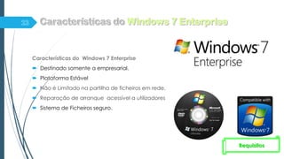 Características do Windows 7 Enterprise
 Destinado somente a empresarial.
 Plataforma Estável
 Não é Limitado na partilha de ficheiros em rede.
 Reparação de arranque acessível a utilizadores
 Sistema de Ficheiros seguro.
Requisitos
 