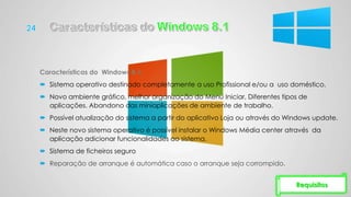 Características do Windows 8.1:
 Sistema operativo destinado completamente a uso Profissional e/ou a uso doméstico.
 Novo ambiente gráfico, melhor organização do Menu Iniciar, Diferentes tipos de
aplicações. Abandono das miniaplicações de ambiente de trabalho.
 Possível atualização do sistema a partir do aplicativo Loja ou através do Windows update.
 Neste novo sistema operativo é possível instalar o Windows Média center através da
aplicação adicionar funcionalidades ao sistema.
 Sistema de ficheiros seguro
 Reparação de arranque é automática caso o arranque seja corrompido.
Requisitos
 