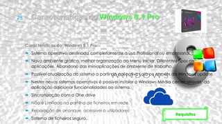 Características do Windows 8.1 Pro:
 Sistema operativo destinado completamente a uso Profissional ou empresarial.
 Novo ambiente gráfico, melhor organização do Menu Iniciar, Diferentes tipos de
aplicações. Abandono das miniaplicações de ambiente de trabalho.
 Possível atualização do sistema a partir do aplicativo Loja ou através do Windows update.
 Nestes novos sistemas operativos é possível instalar o Windows Média center através da
aplicação adicionar funcionalidades ao sistema.
 Sincronização com a One drive
 Não é Limitado na partilha de ficheiros em rede.
 Reparação de arranque acessível a utilizadores
 Sistema de ficheiros seguro.
Requisitos
 
