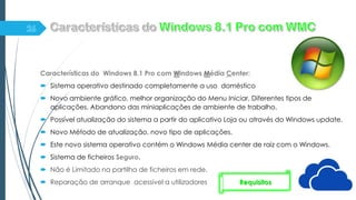 Características do Windows 8.1 Pro com Windows Média Center:
 Sistema operativo destinado completamente a uso doméstico
 Novo ambiente gráfico, melhor organização do Menu Iniciar, Diferentes tipos de
aplicações. Abandono das miniaplicações de ambiente de trabalho.
 Possível atualização do sistema a partir do aplicativo Loja ou através do Windows update.
 Novo Método de atualização, novo tipo de aplicações.
 Este novo sistema operativo contém o Windows Média center de raiz com o Windows.
 Sistema de ficheiros Seguro.
 Não é Limitado na partilha de ficheiros em rede.
 Reparação de arranque acessível a utilizadores Requisitos
 