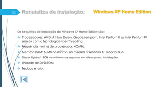 Os Requisitos de instalação do Windows XP Home Edition são:
 Processadores: AMD, Athlon, Duron, Geode,semprom, Intel Pentium III ou intel Pentium IV
sem ou com a tecnologia Hyper-Threading.
 Frequência mínima de processador: 400MHz.
 Memória RAM: 64 MB no mínimo, no máximo o Windows XP suporta 3GB.
 Disco Rígido:1,5GB no mínimo de espaço em disco para instalação.
 Unidade de DVD ROM
 Teclado e rato.
Windows XP Home Edition
 