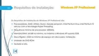 Os Requisitos de instalação do Windows XP Profissional são:
 Processadores: AMD, Athlon, Duron, Geode,semprom, Intel Pentium III ou intel Pentium IV
sem ou com a tecnologia Hyper-Threading.
 Frequência mínima de processador: 400MHz.
 Memória RAM: 64 MB no mínimo, no máximo o Windows XP suporta 3GB.
 Disco Rígido:1,5GB no mínimo de espaço em disco para instalação.
 Unidade de DVD ROM
 Teclado e rato.
Windows XP Profissional
 