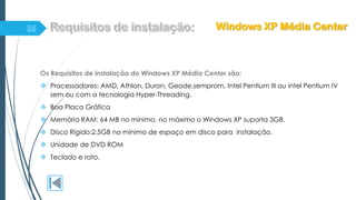 Os Requisitos de instalação do Windows XP Média Center são:
 Processadores: AMD, Athlon, Duron, Geode,semprom, Intel Pentium III ou intel Pentium IV
sem ou com a tecnologia Hyper-Threading.
 Boa Placa Gráfica
 Memória RAM: 64 MB no mínimo, no máximo o Windows XP suporta 3GB.
 Disco Rígido:2,5GB no mínimo de espaço em disco para instalação.
 Unidade de DVD ROM
 Teclado e rato.
Windows XP Média Center
 