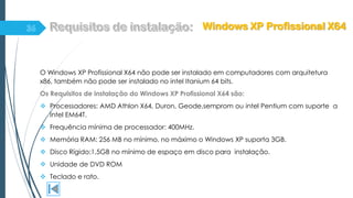 O Windows XP Profissional X64 não pode ser instalado em computadores com arquitetura
x86, também não pode ser instalado no intel Itanium 64 bits.
Os Requisitos de instalação do Windows XP Profissional X64 são:
 Processadores: AMD Athlon X64, Duron, Geode,semprom ou intel Pentium com suporte a
Intel EM64T.
 Frequência mínima de processador: 400MHz.
 Memória RAM: 256 MB no mínimo, no máximo o Windows XP suporta 3GB.
 Disco Rígido:1,5GB no mínimo de espaço em disco para instalação.
 Unidade de DVD ROM
 Teclado e rato.
Windows XP Profissional X64
 