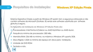 Sistema Operativo Criado a partir do Windows XP porém tem a segurança reforçada e não
contém software da Microsoft (Outlook, IE) sendo este software substituído por software
gratuito e seguro.
Os Requisitos de instalação do Windows XP Edição Pirata são:
 Processadores: Intel Pentium/Celeron ou AMD K6/Athlon ou AMD duron.
 Frequência mínima de processador: 300 MBz.
 Memória RAM: 256 MB no mínimo, no máximo o Windows XP suporta 3GB.
 Disco Rígido:1,5GB no mínimo de espaço em disco para instalação.
 Unidade de DVD ROM
 Teclado e rato.
Windows XP Edição Pirata
 