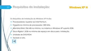 Os Requisitos de instalação do Windows XP N são:
 Processadores: Superior ao Intel Pentium.
 Frequência mínima de processador: 300 MHz.
 Memória RAM: 256 MB no mínimo, no máximo o Windows XP suporta 3GB.
 Disco Rígido:1,5GB no mínimo de espaço em disco para instalação.
 Unidade de DVD ROM
 Teclado e rato.
Windows XP N
 