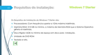 Os Requisitos de instalação do Windows 7 Starter são:
 Processadores: Com frequência superior a 1GHz máximo indefinido.
 Memória RAM: 512 MB no mínimo, o máximo de Memória RAM que o Sistema Operativo
deteta é indefinido.
 Disco Rígido:16GB no mínimo de espaço em disco para instalação.
 Unidade de DVD ROM
 Teclado e rato.
Windows 7 Starter
 