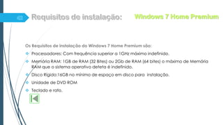 Os Requisitos de instalação do Windows 7 Home Premium são:
 Processadores: Com frequência superior a 1GHz máximo indefinido.
 Memória RAM: 1GB de RAM (32 Bites) ou 2Gb de RAM (64 bites) o máximo de Memória
RAM que o sistema operativo deteta é indefinido.
 Disco Rígido:16GB no mínimo de espaço em disco para instalação.
 Unidade de DVD ROM
 Teclado e rato.
Windows 7 Home Premium
 