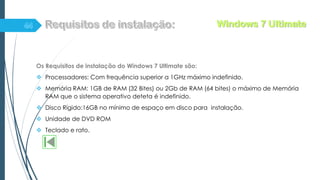 Os Requisitos de instalação do Windows 7 Ultimate são:
 Processadores: Com frequência superior a 1GHz máximo indefinido.
 Memória RAM: 1GB de RAM (32 Bites) ou 2Gb de RAM (64 bites) o máximo de Memória
RAM que o sistema operativo deteta é indefinido.
 Disco Rígido:16GB no mínimo de espaço em disco para instalação.
 Unidade de DVD ROM
 Teclado e rato.
Windows 7 Ultimate
 