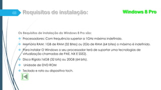 Os Requisitos de instalação do Windows 8 Pro são:
 Processadores: Com frequência superior a 1GHz máximo indefinido.
 Memória RAM: 1GB de RAM (32 Bites) ou 2Gb de RAM (64 bites) o máximo é indefinido.
 Para instalar O Windows o seu processador terá de suportar uma tecnologias de
virtualização chamadas de PAE, NX E SSE2).
 Disco Rígido:16GB (32 bits) ou 20GB (64 bits).
 Unidade de DVD ROM
 Teclado e rato ou dispositivo toch.
Windows 8 Pro
 