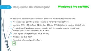 Os Requisitos de instalação do Windows 8 Pro com Windows Média center são:
 Processadores: Com frequência superior a 1GHz máximo indefinido.
 Memória RAM: 1GB de RAM (32 Bites) ou 2Gb de RAM (64 bites) o máximo é indefinido.
 Para instalar O Windows o seu processador terá de suportar uma tecnologias de
virtualização chamadas de PAE, NX E SSE2).
 Disco Rígido:16GB (32 bits) ou 20GB (64 bits).
 Unidade de DVD ROM
 Teclado e rato ou dispositivo Toch.
Windows 8 Pro cm WMC
 