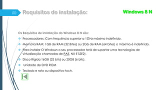 Os Requisitos de instalação do Windows 8 N são:
 Processadores: Com frequência superior a 1GHz máximo indefinido.
 Memória RAM: 1GB de RAM (32 Bites) ou 2Gb de RAM (64 bites) o máximo é indefinido.
 Para instalar O Windows o seu processador terá de suportar uma tecnologias de
virtualização chamadas de PAE, NX E SSE2).
 Disco Rígido:16GB (32 bits) ou 20GB (6 bits).
 Unidade de DVD ROM
 Teclado e rato ou dispositivo toch.
Windows 8 N
 