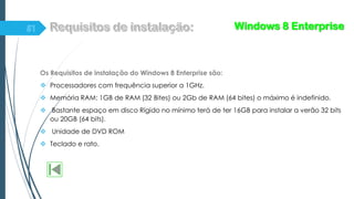 Os Requisitos de instalação do Windows 8 Enterprise são:
 Processadores com frequência superior a 1GHz.
 Memória RAM: 1GB de RAM (32 Bites) ou 2Gb de RAM (64 bites) o máximo é indefinido.
 Bastante espaço em disco Rígido no mínimo terá de ter 16GB para instalar a verão 32 bits
ou 20GB (64 bits).
 Unidade de DVD ROM
 Teclado e rato.
Windows 8 Enterprise
 