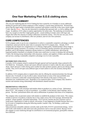 One-Year Marketing Plan S.O.S clothing store.
EXECUTIVE SUMMARY
This one-year marketing plan for S.O.S Clothing has been created by its 6 founders to secure additional
funding for growth and to inform employees of the company’s current status and direction. Research has
shown that the target market of printed-shirts consumers and retailers would like to buy more casual simple
T-shirt than the blouse. They are also interested in extending their personal style as well as adding self-
slogan. In addition, S.O.S plans to explore opportunities for online sales. The marketing environment has
been very receptive to the firm’s high-quality goods—casual clothing in trendy colors with logos and
slogans that reflect the interests of outdoor enthusiasts around the country. Over the next one year, S.O.S
company can increase its distribution, offer new products, and win new first customers.
CORE COMPETENCIES
S.O.S company seeks to use its core competencies to achieve a sustainable competitive advantage, in which
competitors cannot provide the same value to consumers that S.O.S company does. Already, S.O.S
company has developed core competencies in (1) offering a high-quality, branded product whose image is
recognizable among consumers; (2) creating a sense of community among consumers who purchase the
products; and (3) developing a reputation among retailers as a reliable manufacturer, delivering the
requested number of products on schedule (4) open more small store in events to introduce the self-design
T-shirts. By forming strong relationships with consumers, retailers, and suppliers of fabric and other goods
and services, creating a sustainable competitive advantage over its rivals is possible.
DISTRIBUTION STRATEGY.
Currently, S.O.S company aimed to marketed through regional and local specialty shops scattered in Ho
Chi Minh City. Fortunately, climate and season affected customers to tend to order the sales at specialty
shops, which sell more T-shirts during warm weather but other products (jackets, gleeves,etc) during colder
months. Thus, S.O.S will open some different types of retail outlets to solve the inventory during these
rainy days.
In addition, S.O.S company plans to expand online sales by offering the customized product line through
Internet only. Eventually we may be able to place internet kiosks at some of the more profitable store
outlets so consumers could order customized products form directly at the stores (123mua.com,
nhommua.com, muabanonline.com). Regardless of its expansion plans, S.O.S company fully intends to
monitor and maintain strong relationships with distribution channel members.
PROMOTIONAL STRATEGY.
S.O.S communicates with consumers and retailers about its products in a variety of ways. Information
about S.O.S —the company as well as its products—is available via the Internet, direct mailings, and in
person. The firms’ promotional efforts also seek to differentiate its products from those of its competitors.
The company relies on personal contact with retailers to establish the products in their stores. This contact,
whether in-person or by phone or directly face to face, helps convey the S.O.S message, demonstrate the
products’ unique qualities, and build relationships. S.O.S actively searches the first customers such as
youth union, organization or clubs in schools, universities. It may happened in October because there are a
lot of events or competition during the following months ( teacher’s day, Tet Holidays, youth union
anniversary, etc)
Sales promotions and public relations currently make up the bulk of S.O.S’s promotional strategy. S.O.S
staff works with retailers to offer short-term sales promotions tied to event and contests. Because S.O.S
also engages in cause marketing through its contribution to environmental programs, good public relations
have followed.
 