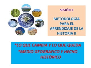 SESIÓN 2
METODOLOGÍA
PARA EL
APRENDIZAJE DE LA
HISTORIA II
*LO QUE CAMBIA Y LO QUE QUEDA
*MEDIO GEOGRAFICO Y HECHO
HISTÓRICO
 