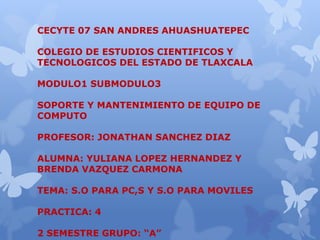 CECYTE 07 SAN ANDRES AHUASHUATEPEC
COLEGIO DE ESTUDIOS CIENTIFICOS Y
TECNOLOGICOS DEL ESTADO DE TLAXCALA
MODULO1 SUBMODULO3
SOPORTE Y MANTENIMIENTO DE EQUIPO DE
COMPUTO
PROFESOR: JONATHAN SANCHEZ DIAZ
ALUMNA: YULIANA LOPEZ HERNANDEZ Y
BRENDA VAZQUEZ CARMONA
TEMA: S.O PARA PC,S Y S.O PARA MOVILES
PRACTICA: 4
2 SEMESTRE GRUPO: “A”
 