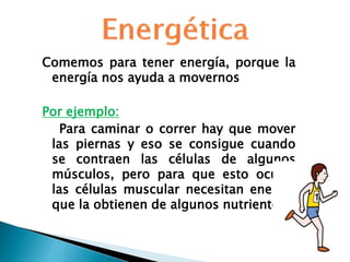 Comemos para tener energía, porque la
energía nos ayuda a movernos
Por ejemplo:
Para caminar o correr hay que mover
las piernas y eso se consigue cuando
se contraen las células de algunos
músculos, pero para que esto ocurra
las células muscular necesitan energía
que la obtienen de algunos nutrientes.
 
