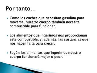  Como los coches que necesitan gasolina para
moverse, nuestro cuerpo también necesita
combustible para funcionar.
 Los alimentos que ingerimos nos proporcionan
este combustible, y, además, las sustancias que
nos hacen falta para crecer.
 Según los alimentos que ingerimos nuestro
cuerpo funcionará mejor o peor.
 