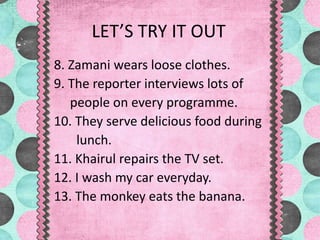 LET’S TRY IT OUT
8. Zamani wears loose clothes.
9. The reporter interviews lots of
people on every programme.
10. They serve delicious food during
lunch.
11. Khairul repairs the TV set.
12. I wash my car everyday.
13. The monkey eats the banana.
 